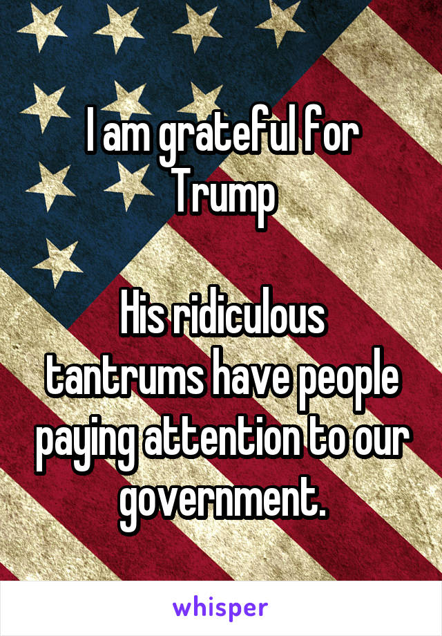 I am grateful for Trump

His ridiculous tantrums have people paying attention to our government.