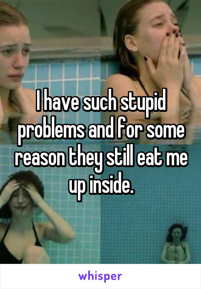 I have such stupid problems and for some reason they still eat me up inside.