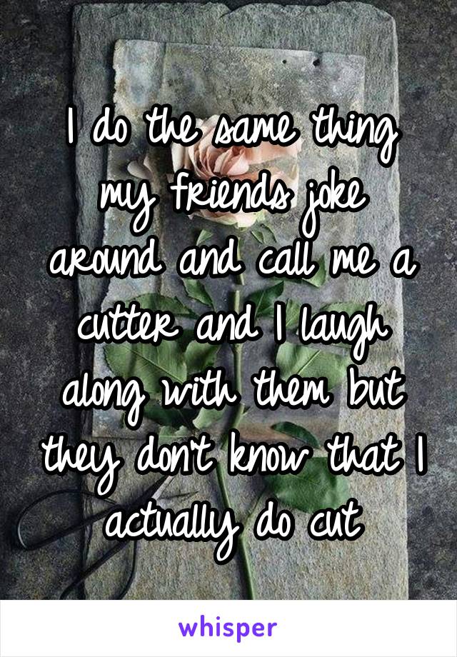 I do the same thing my friends joke around and call me a cutter and I laugh along with them but they don't know that I actually do cut