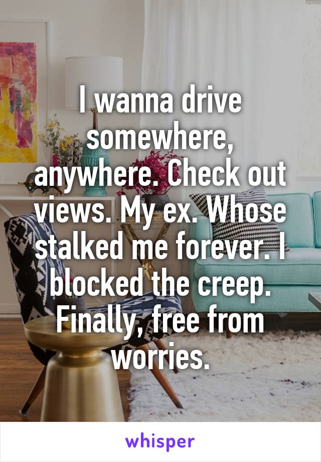 I wanna drive somewhere, anywhere. Check out views. My ex. Whose stalked me forever. I blocked the creep. Finally, free from worries.