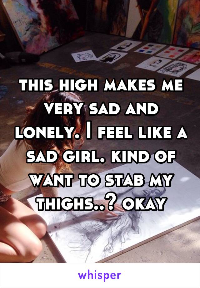 this high makes me very sad and lonely. I feel like a sad girl. kind of want to stab my thighs..? okay