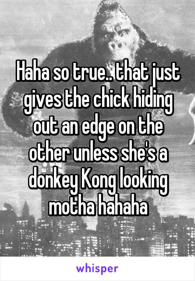 Haha so true.. that just gives the chick hiding out an edge on the other unless she's a donkey Kong looking motha hahaha