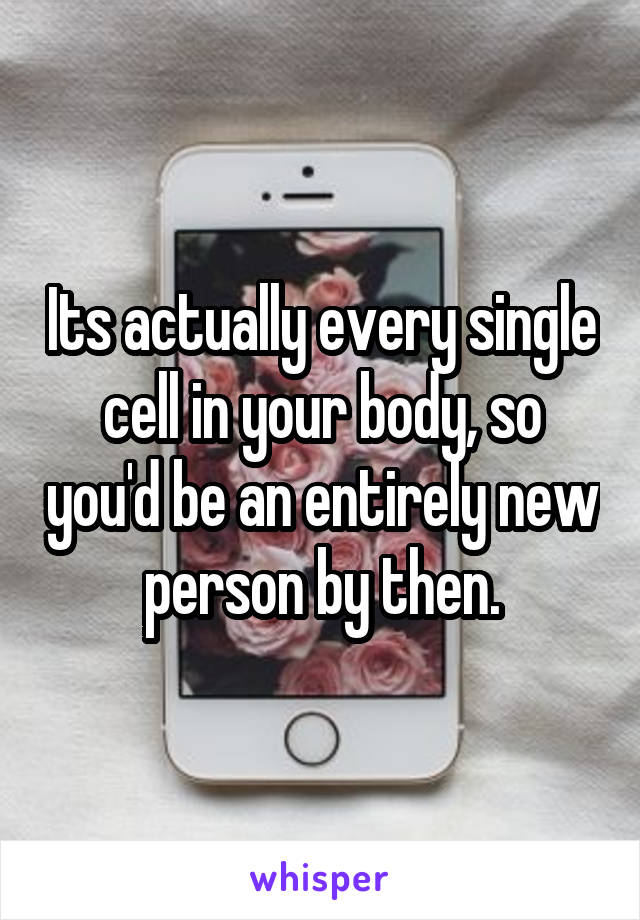 Its actually every single cell in your body, so you'd be an entirely new person by then.