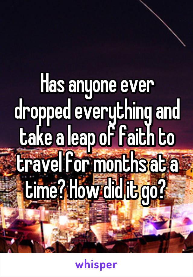 Has anyone ever dropped everything and take a leap of faith to travel for months at a time? How did it go? 