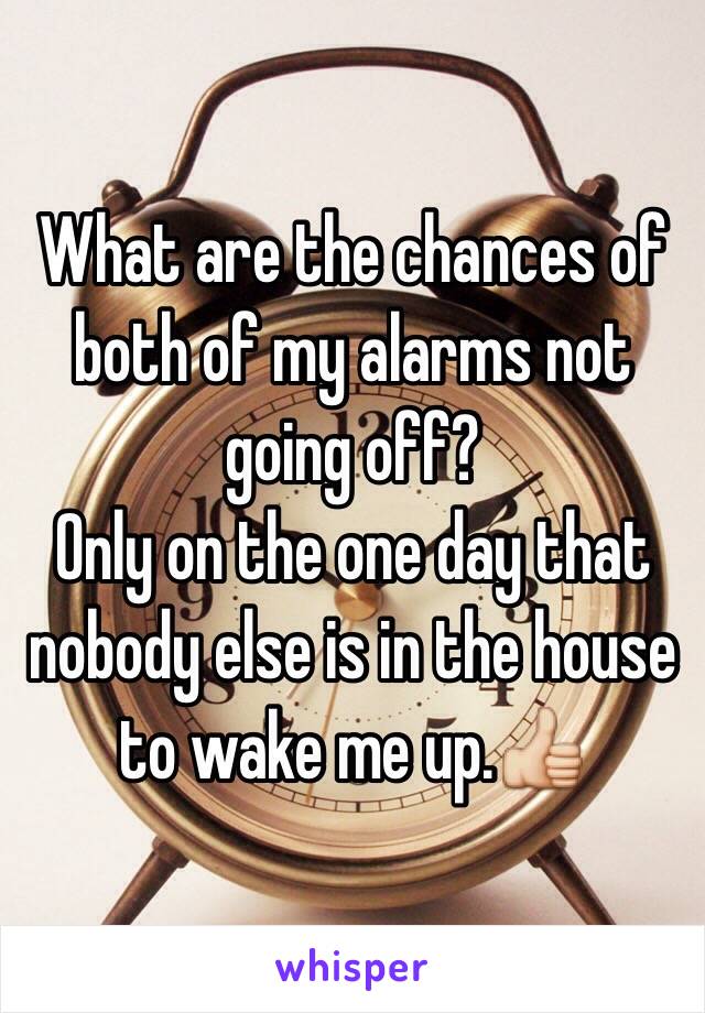 What are the chances of both of my alarms not going off?
Only on the one day that nobody else is in the house to wake me up.👍