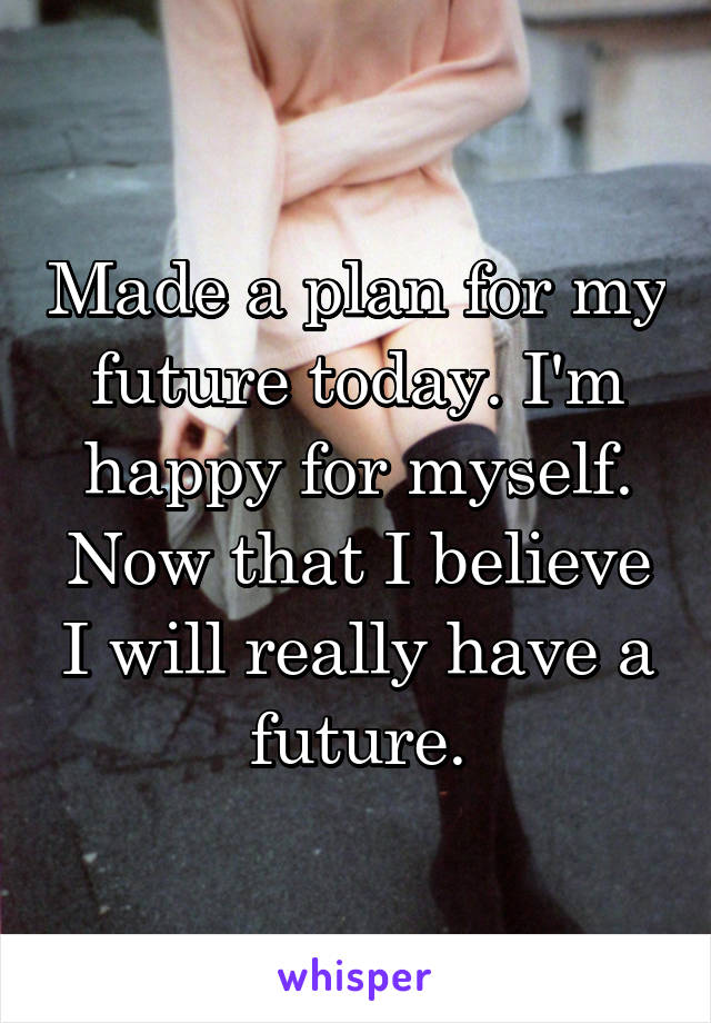 Made a plan for my future today. I'm happy for myself. Now that I believe I will really have a future.