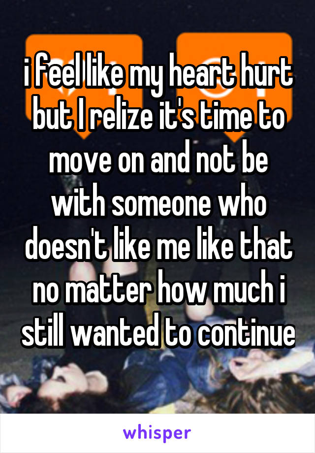 i feel like my heart hurt but I relize it's time to move on and not be with someone who doesn't like me like that no matter how much i still wanted to continue 