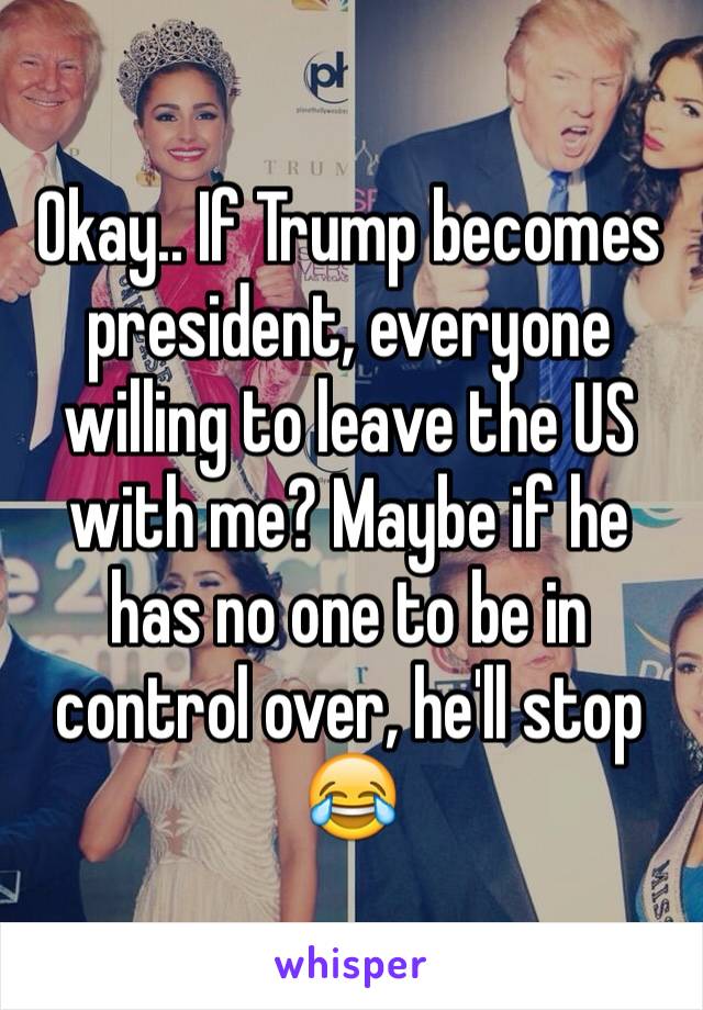 Okay.. If Trump becomes president, everyone willing to leave the US with me? Maybe if he has no one to be in control over, he'll stop 😂