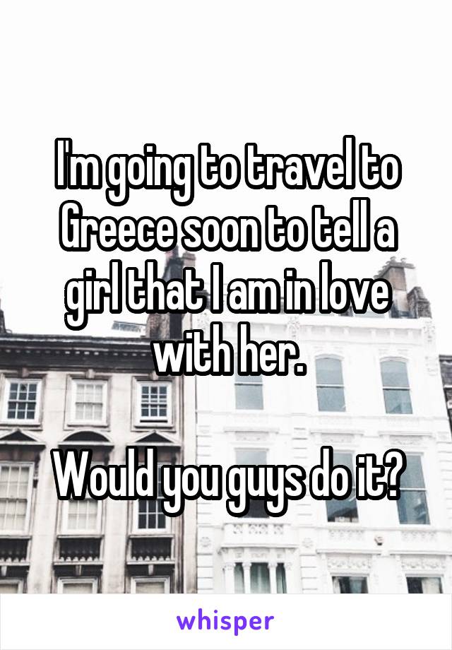 I'm going to travel to Greece soon to tell a girl that I am in love with her.

Would you guys do it?