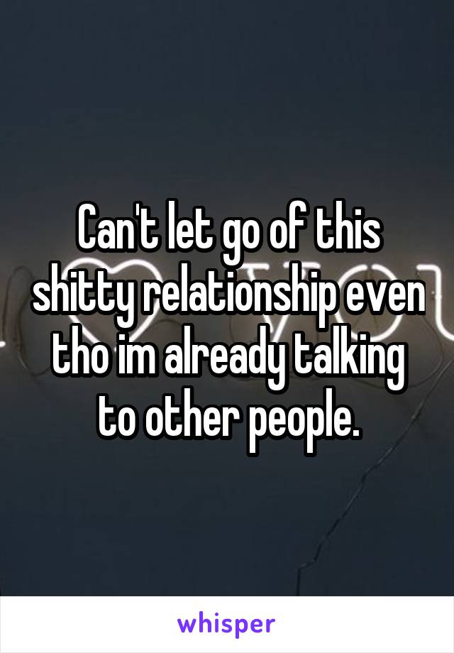 Can't let go of this shitty relationship even tho im already talking to other people.