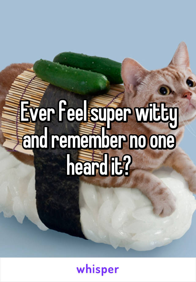 Ever feel super witty and remember no one heard it?