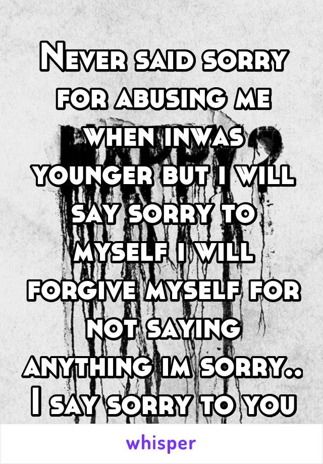 Never said sorry for abusing me when inwas younger but i will say sorry to myself i will forgive myself for not saying anything im sorry.. I say sorry to you