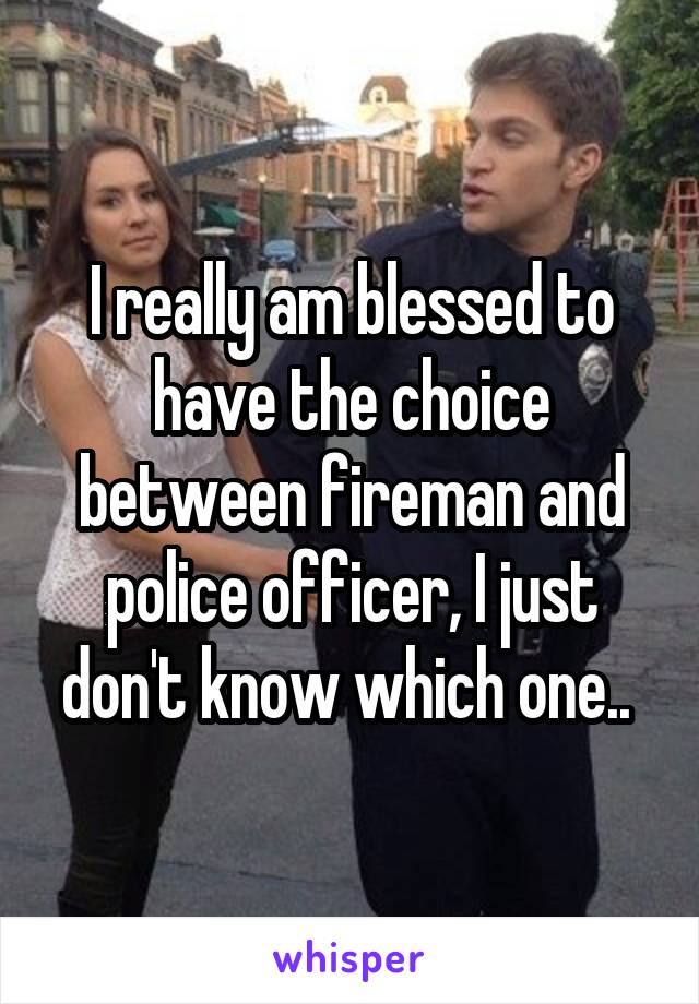 I really am blessed to have the choice between fireman and police officer, I just don't know which one.. 