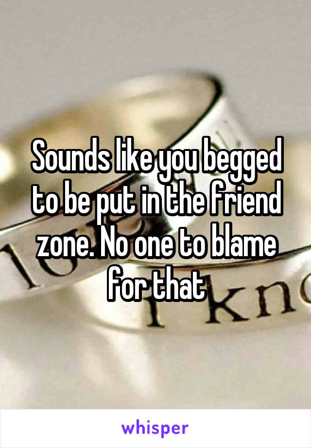 Sounds like you begged to be put in the friend zone. No one to blame for that