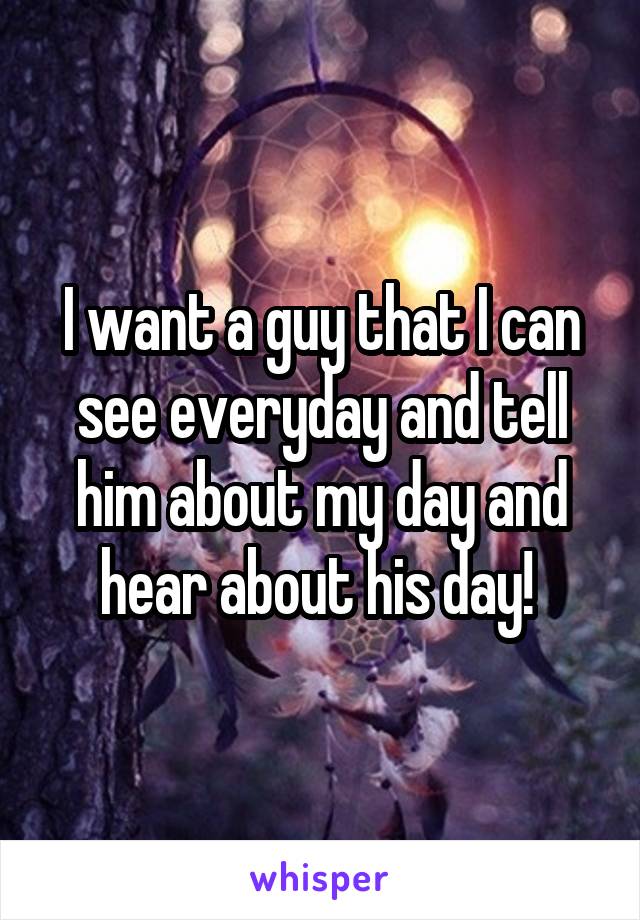 I want a guy that I can see everyday and tell him about my day and hear about his day! 