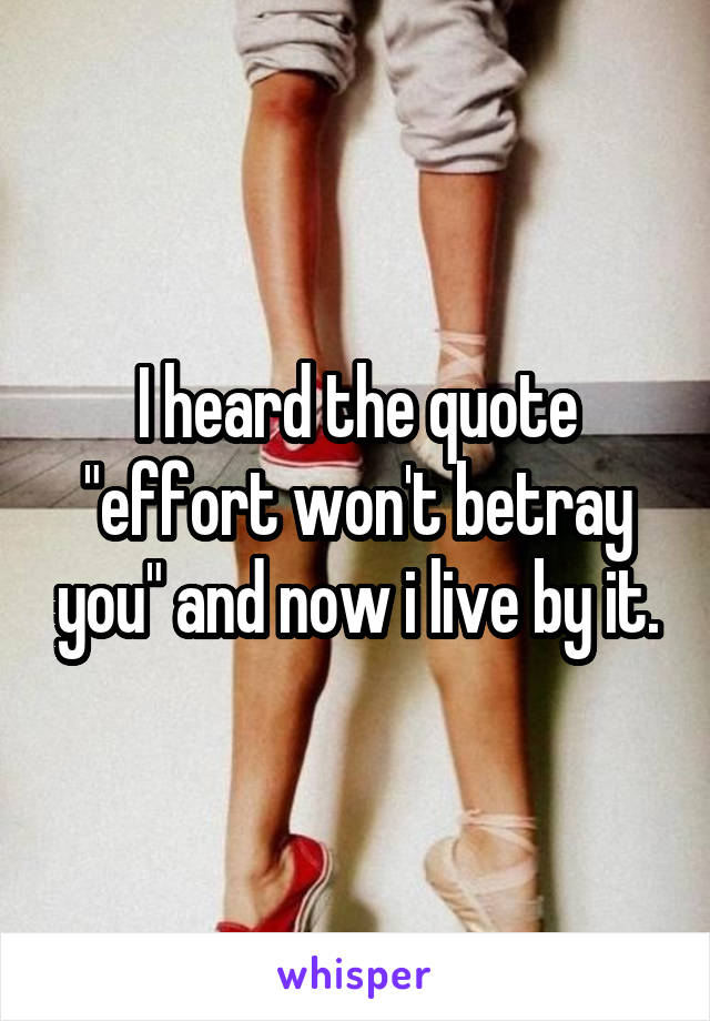 I heard the quote "effort won't betray you" and now i live by it.