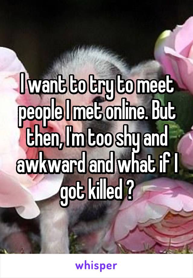 I want to try to meet people I met online. But then, I'm too shy and awkward and what if I got killed 😭