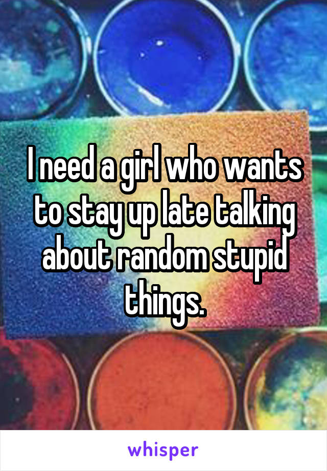 I need a girl who wants to stay up late talking about random stupid things.