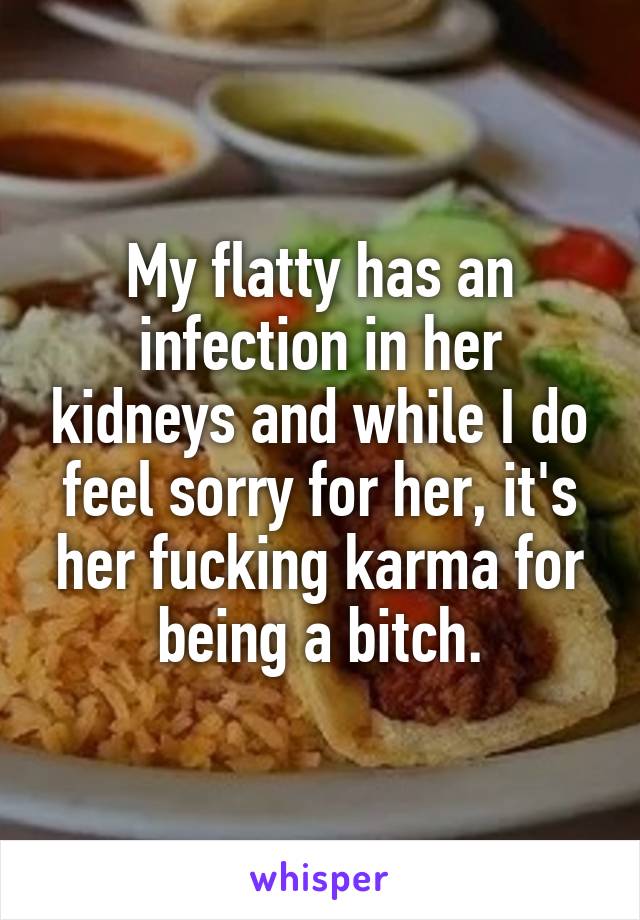 My flatty has an infection in her kidneys and while I do feel sorry for her, it's her fucking karma for being a bitch.