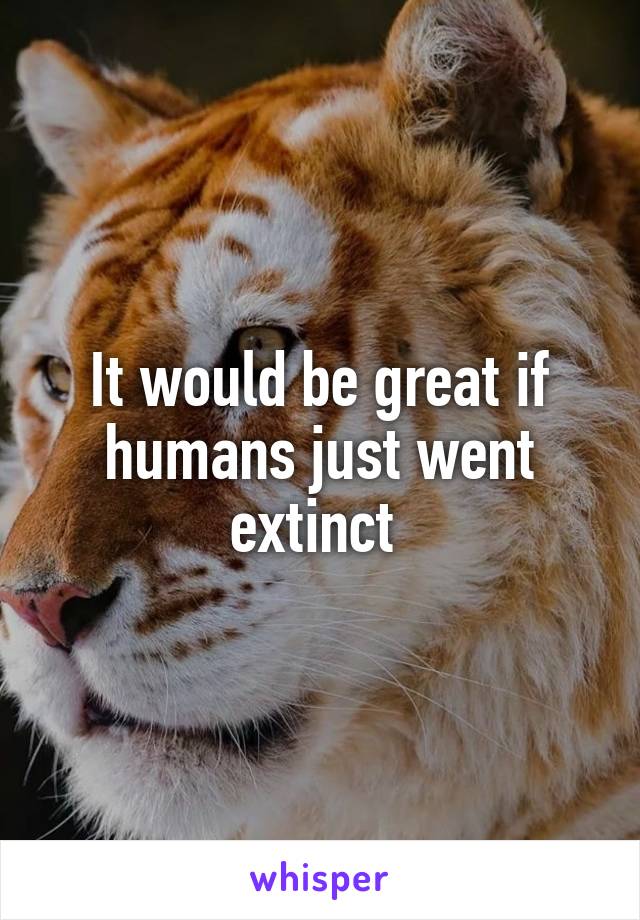 It would be great if humans just went extinct 