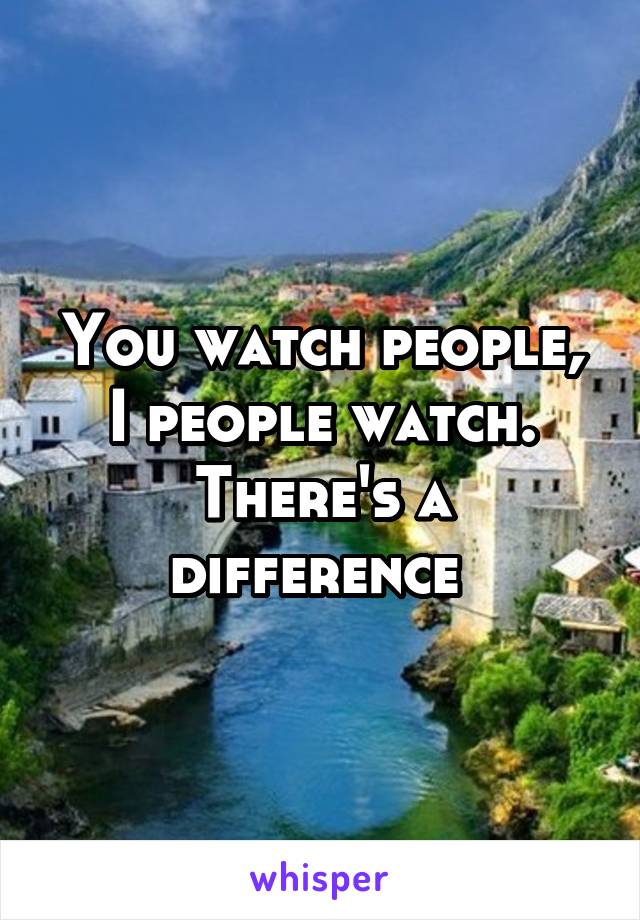 You watch people, I people watch. There's a difference 