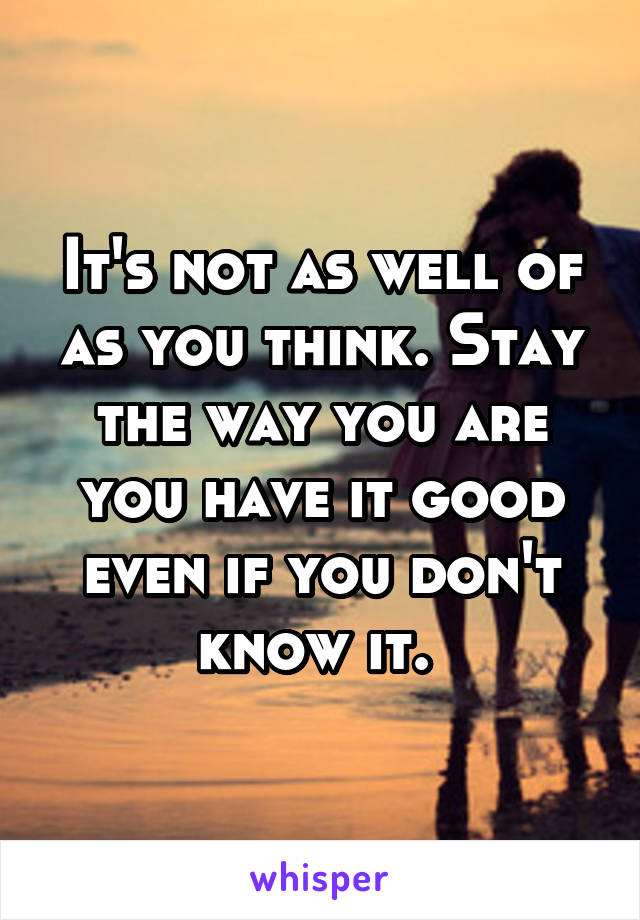 It's not as well of as you think. Stay the way you are you have it good even if you don't know it. 