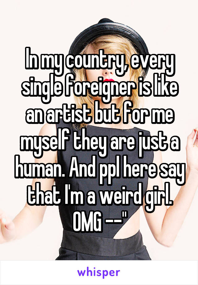 In my country, every single foreigner is like an artist but for me myself they are just a human. And ppl here say that I'm a weird girl. OMG --"