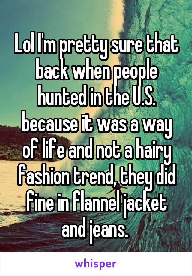 Lol I'm pretty sure that back when people hunted in the U.S. because it was a way of life and not a hairy fashion trend, they did fine in flannel jacket and jeans. 