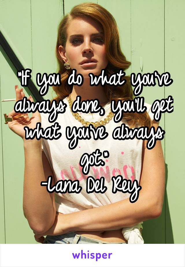 "If you do what you've always done, you'll get what you've always got."
-Lana Del Rey 