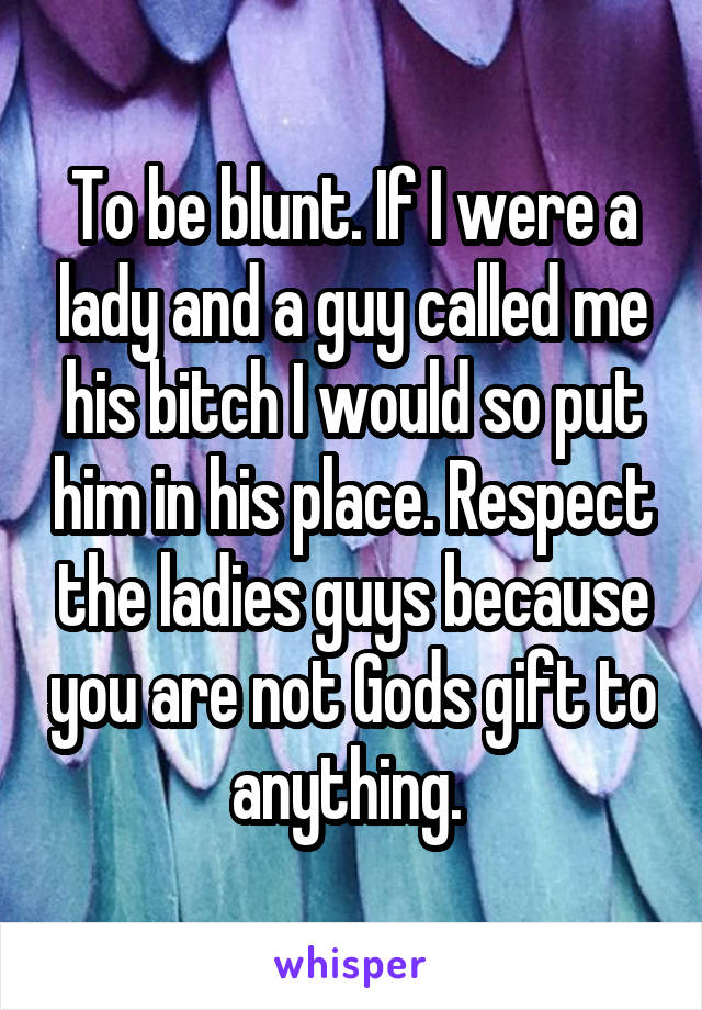 To be blunt. If I were a lady and a guy called me his bitch I would so put him in his place. Respect the ladies guys because you are not Gods gift to anything. 