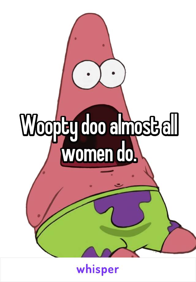 Woopty doo almost all women do.