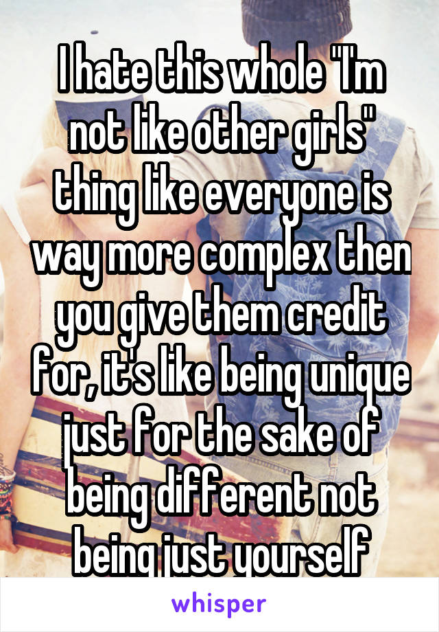 I hate this whole "I'm not like other girls" thing like everyone is way more complex then you give them credit for, it's like being unique just for the sake of being different not being just yourself