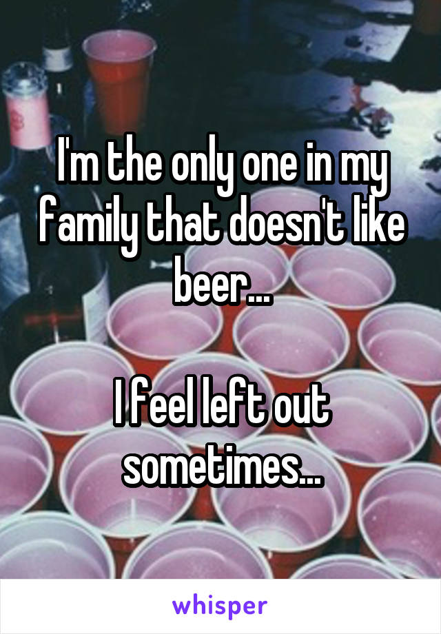 I'm the only one in my family that doesn't like beer...

I feel left out sometimes...