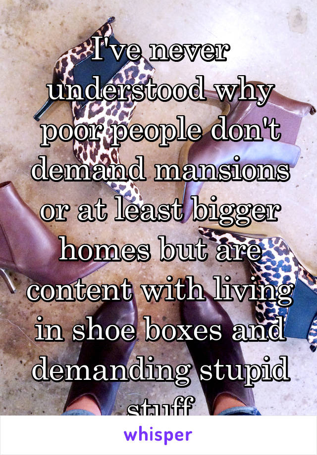 I've never understood why poor people don't demand mansions or at least bigger homes but are content with living in shoe boxes and demanding stupid stuff