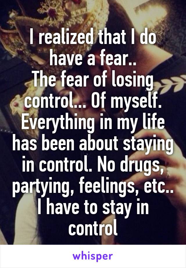 I realized that I do have a fear..
The fear of losing control... Of myself. Everything in my life has been about staying in control. No drugs, partying, feelings, etc.. I have to stay in control