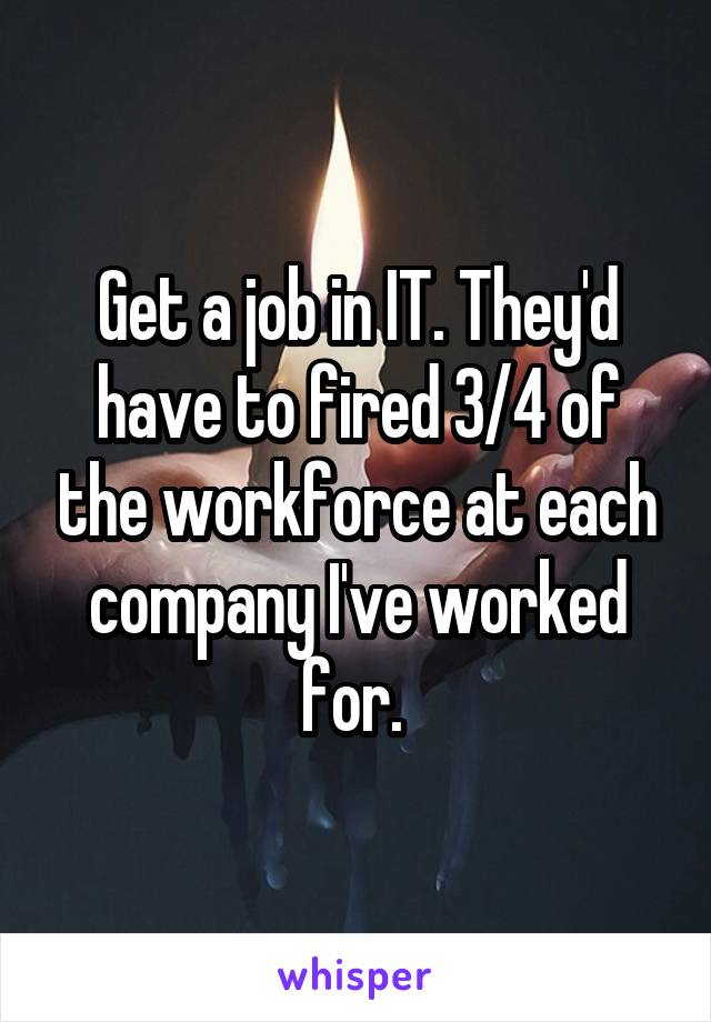 Get a job in IT. They'd have to fired 3/4 of the workforce at each company I've worked for. 