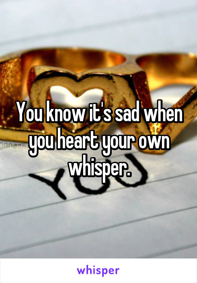 You know it's sad when you heart your own whisper.