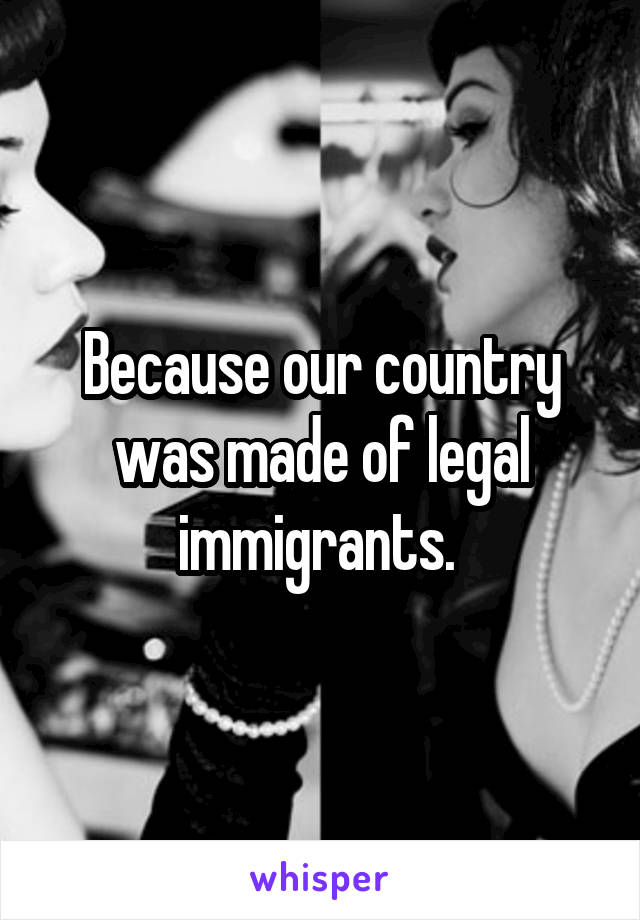 Because our country was made of legal immigrants. 