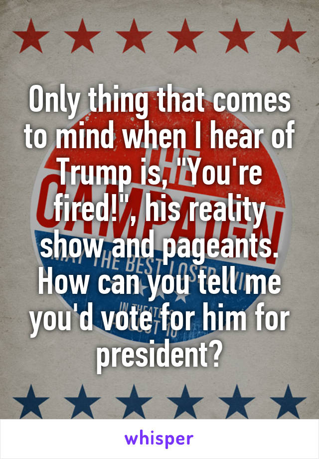 Only thing that comes to mind when I hear of Trump is, "You're fired!", his reality show and pageants. How can you tell me you'd vote for him for president?