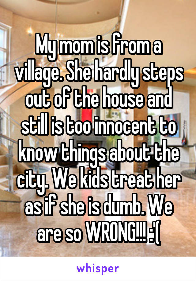 My mom is from a village. She hardly steps out of the house and still is too innocent to know things about the city. We kids treat her as if she is dumb. We are so WRONG!!! :'(