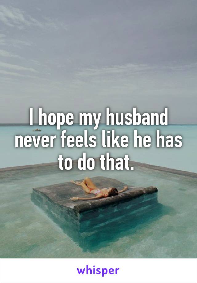 I hope my husband never feels like he has to do that. 
