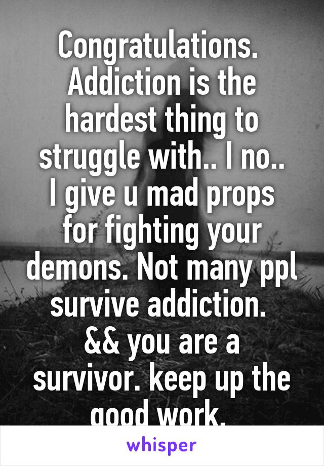 Congratulations. 
Addiction is the hardest thing to struggle with.. I no..
I give u mad props for fighting your demons. Not many ppl survive addiction. 
&& you are a survivor. keep up the good work. 