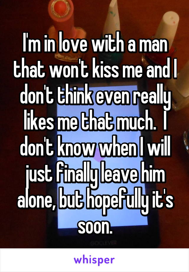 I'm in love with a man that won't kiss me and I don't think even really likes me that much.  I don't know when I will just finally leave him alone, but hopefully it's soon.