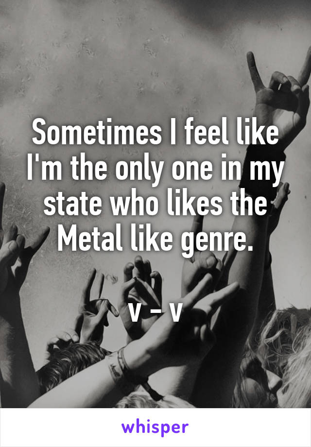 Sometimes I feel like I'm the only one in my state who likes the Metal like genre.

v - v