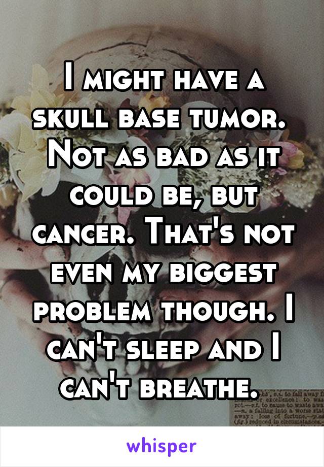 I might have a skull base tumor. 
Not as bad as it could be, but cancer. That's not even my biggest problem though. I can't sleep and I can't breathe. 