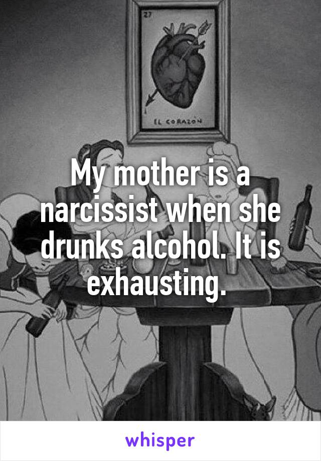 My mother is a narcissist when she drunks alcohol. It is exhausting. 