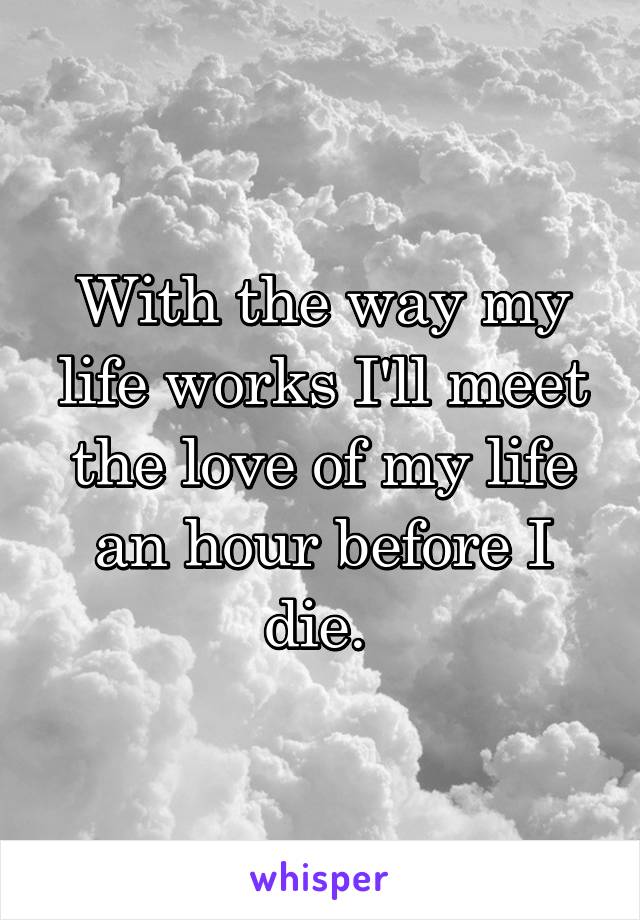 With the way my life works I'll meet the love of my life an hour before I die. 