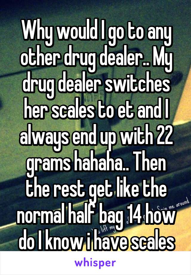 Why would I go to any other drug dealer.. My drug dealer switches her scales to et and I always end up with 22 grams hahaha.. Then the rest get like the normal half bag 14 how do I know i have scales