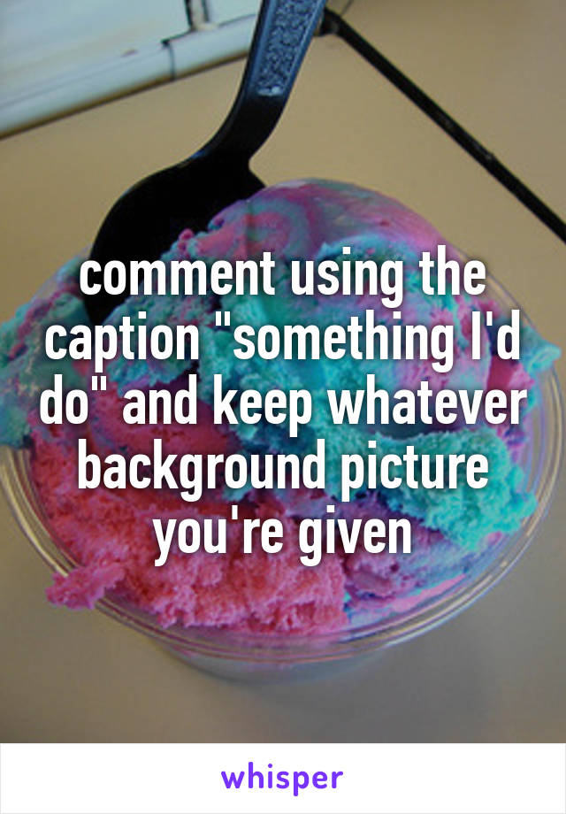 comment using the caption "something I'd do" and keep whatever background picture you're given