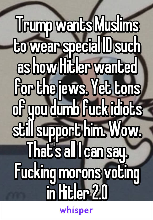 Trump wants Muslims to wear special ID such as how Hitler wanted for the jews. Yet tons of you dumb fuck idiots still support him. Wow. That's all I can say. Fucking morons voting in Hitler 2.0